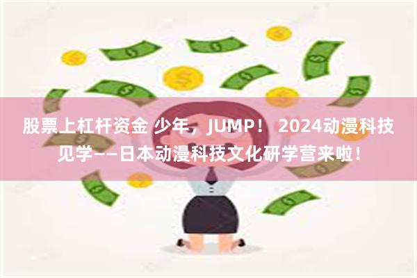 股票上杠杆资金 少年，JUMP！ 2024动漫科技见学——日本动漫科技文化研学营来啦！