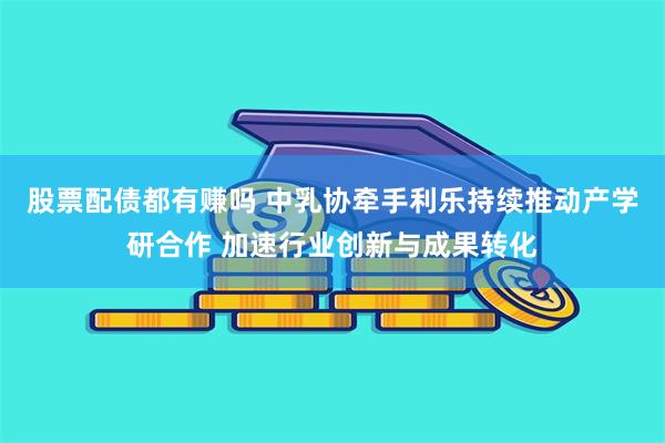 股票配债都有赚吗 中乳协牵手利乐持续推动产学研合作 加速行业创新与成果转化