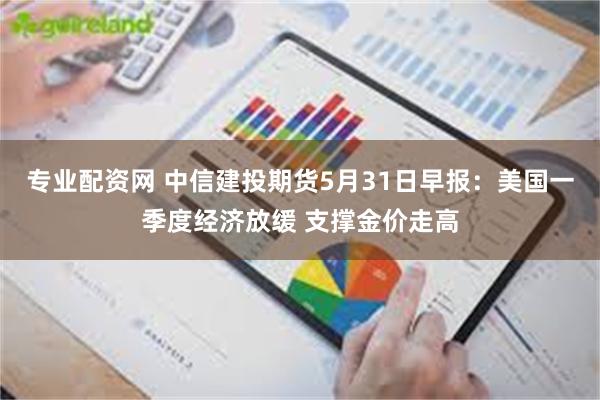 专业配资网 中信建投期货5月31日早报：美国一季度经济放缓 支撑金价走高