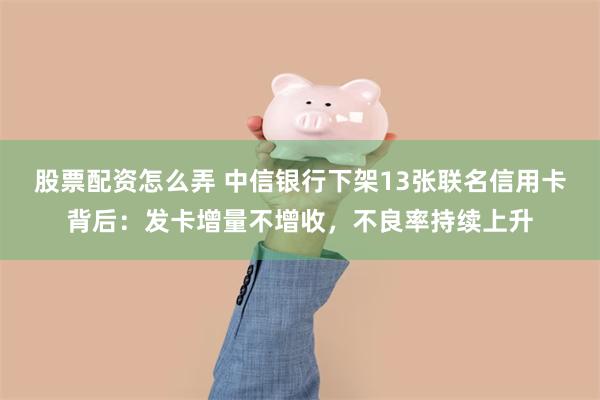 股票配资怎么弄 中信银行下架13张联名信用卡背后：发卡增量不增收，不良率持续上升