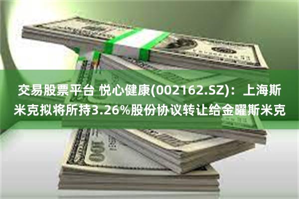 交易股票平台 悦心健康(002162.SZ)：上海斯米克拟将所持3.26%股份协议转让给金曜斯米克