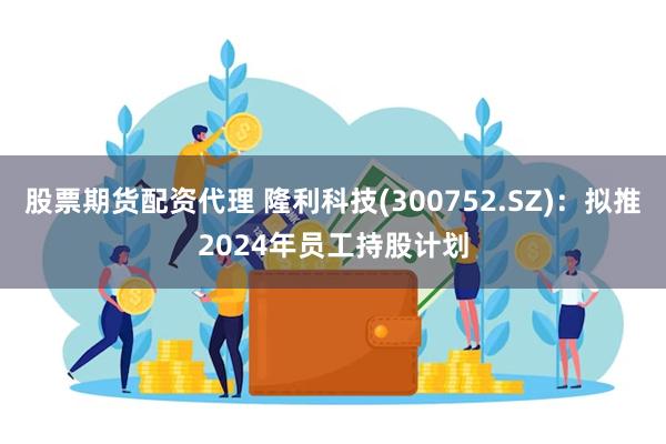 股票期货配资代理 隆利科技(300752.SZ)：拟推2024年员工持股计划