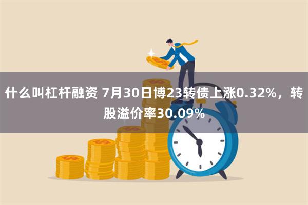 什么叫杠杆融资 7月30日博23转债上涨0.32%，转股溢价率30.09%