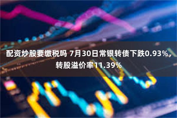 配资炒股要缴税吗 7月30日常银转债下跌0.93%，转股溢价率11.39%