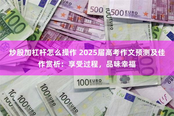 炒股加杠杆怎么操作 2025届高考作文预测及佳作赏析：享受过程，品味幸福