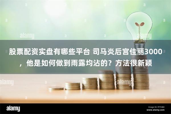 股票配资实盘有哪些平台 司马炎后宫佳丽3000，他是如何做到雨露均沾的？方法很新颖