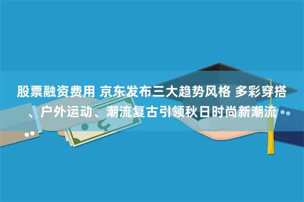 股票融资费用 京东发布三大趋势风格 多彩穿搭、户外运动、潮流复古引领秋日时尚新潮流