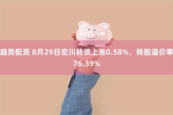 趋势配资 8月29日宏川转债上涨0.58%，转股溢价率76.39%