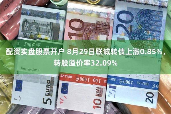 配资实盘股票开户 8月29日联诚转债上涨0.85%，转股溢价率32.09%