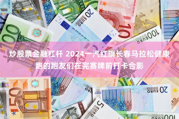 炒股票金融杠杆 2024一汽红旗长春马拉松健康跑的跑友们在完赛牌前打卡合影