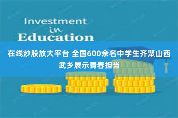 在线炒股放大平台 全国600余名中学生齐聚山西武乡展示青春担当