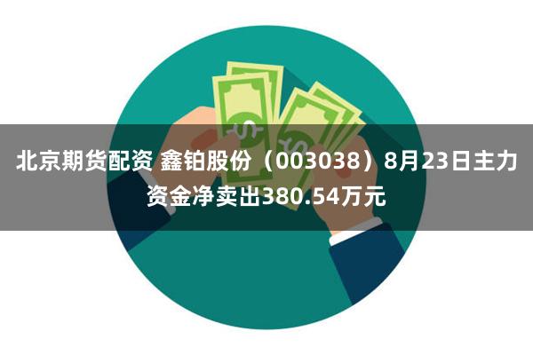 北京期货配资 鑫铂股份（003038）8月23日主力资金净卖出380.54万元