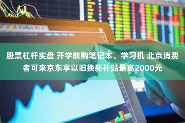 股票杠杆实盘 开学前购笔记本、学习机 北京消费者可来京东享以旧换新补贴最高2000元