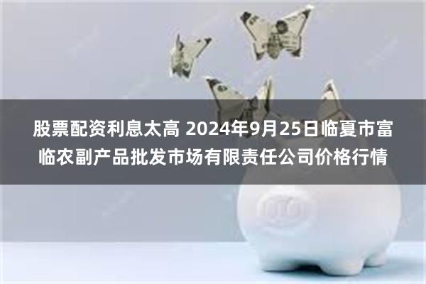 股票配资利息太高 2024年9月25日临夏市富临农副产品批发市场有限责任公司价格行情