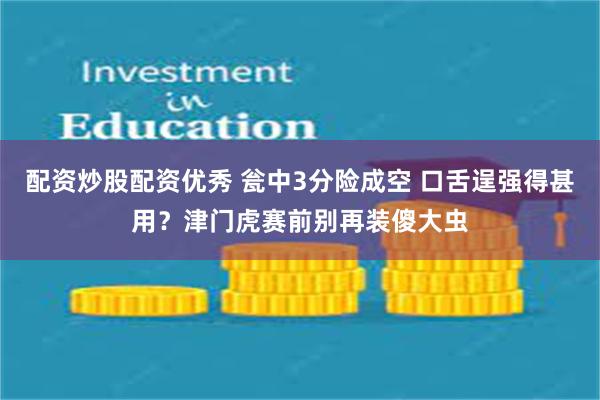 配资炒股配资优秀 瓮中3分险成空 口舌逞强得甚用？津门虎赛前别再装傻大虫