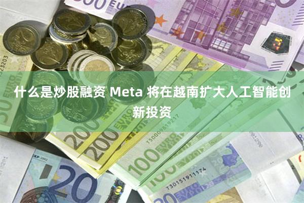 什么是炒股融资 Meta 将在越南扩大人工智能创新投资