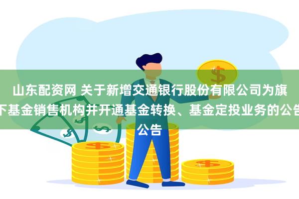 山东配资网 关于新增交通银行股份有限公司为旗下基金销售机构并开通基金转换、基金定投业务的公告