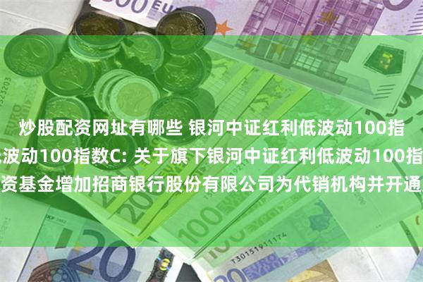 炒股配资网址有哪些 银河中证红利低波动100指数A,银河中证红利低波动100指数C: 关于旗下银河中证红利低波动100指数证券投资基金增加招商银行股份有限公司为代销机构并开通定投、转换业务及参加费率优惠的公告