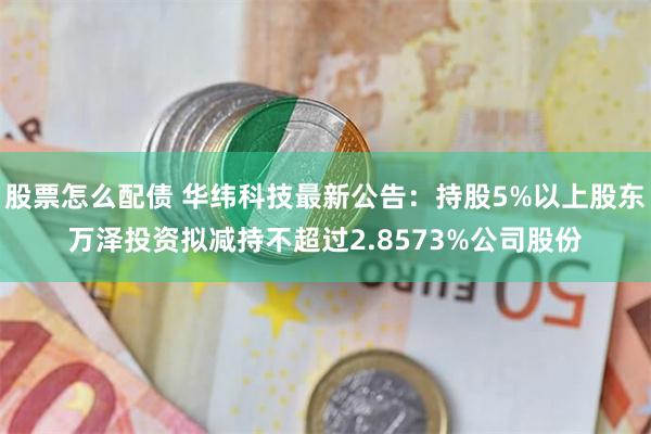 股票怎么配债 华纬科技最新公告：持股5%以上股东万泽投资拟减持不超过2.8573%公司股份