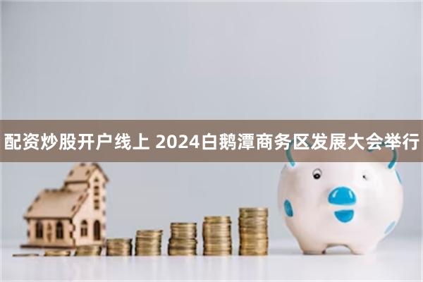 配资炒股开户线上 2024白鹅潭商务区发展大会举行