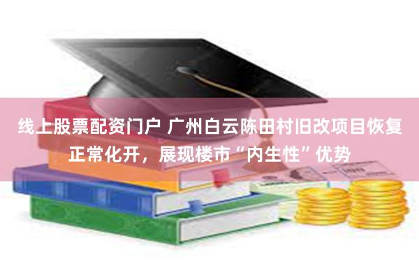 线上股票配资门户 广州白云陈田村旧改项目恢复正常化开，展现楼市“内生性”优势