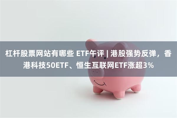 杠杆股票网站有哪些 ETF午评 | 港股强势反弹，香港科技50ETF、恒生互联网ETF涨超3%