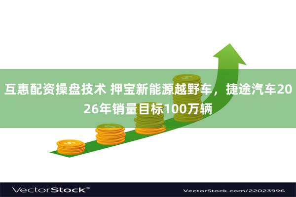 互惠配资操盘技术 押宝新能源越野车，捷途汽车2026年销量目标100万辆