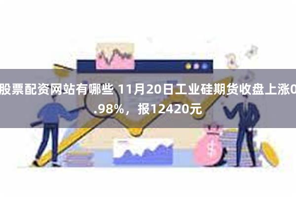 股票配资网站有哪些 11月20日工业硅期货收盘上涨0.98%，报12420元