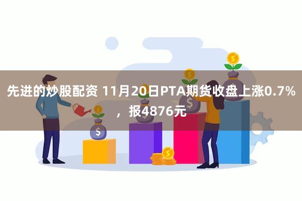 先进的炒股配资 11月20日PTA期货收盘上涨0.7%，报4876元