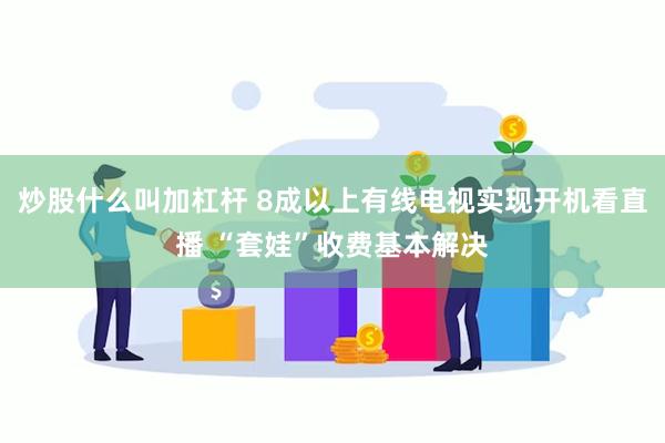 炒股什么叫加杠杆 8成以上有线电视实现开机看直播 “套娃”收费基本解决