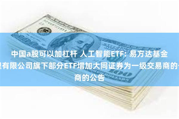 中国a股可以加杠杆 人工智能ETF: 易方达基金管理有限公司旗下部分ETF增加大同证券为一级交易商的公告