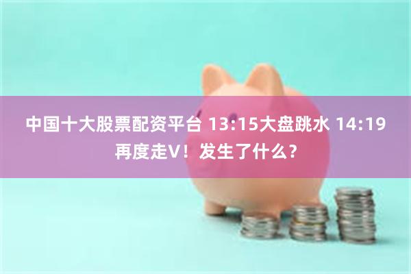 中国十大股票配资平台 13:15大盘跳水 14:19再度走V！发生了什么？