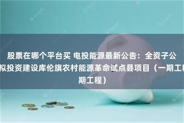 股票在哪个平台买 电投能源最新公告：全资子公司拟投资建设库伦旗农村能源革命试点县项目（一期工程）