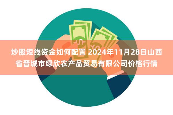 炒股短线资金如何配置 2024年11月28日山西省晋城市绿欣农产品贸易有限公司价格行情