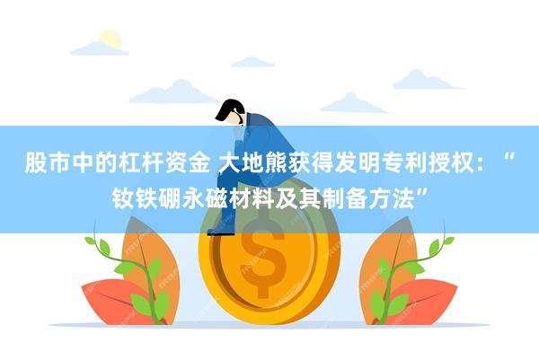 股市中的杠杆资金 大地熊获得发明专利授权：“钕铁硼永磁材料及其制备方法”