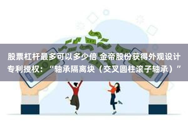 股票杠杆最多可以多少倍 金帝股份获得外观设计专利授权：“轴承隔离块（交叉圆柱滚子轴承）”