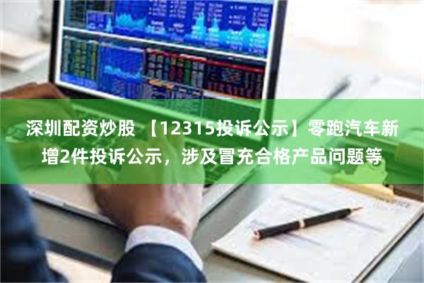 深圳配资炒股 【12315投诉公示】零跑汽车新增2件投诉公示，涉及冒充合格产品问题等