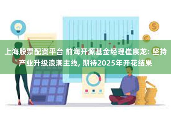 上海股票配资平台 前海开源基金经理崔宸龙: 坚持产业升级浪潮主线, 期待2025年开花结果