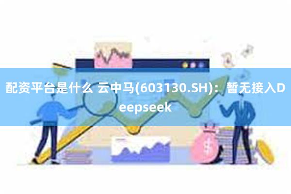 配资平台是什么 云中马(603130.SH)：暂无接入Deepseek