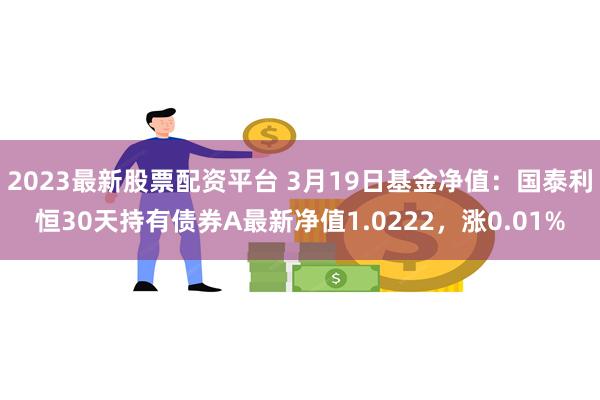 2023最新股票配资平台 3月19日基金净值：国泰利恒30天持有债券A最新净值1.0222，涨0.01%