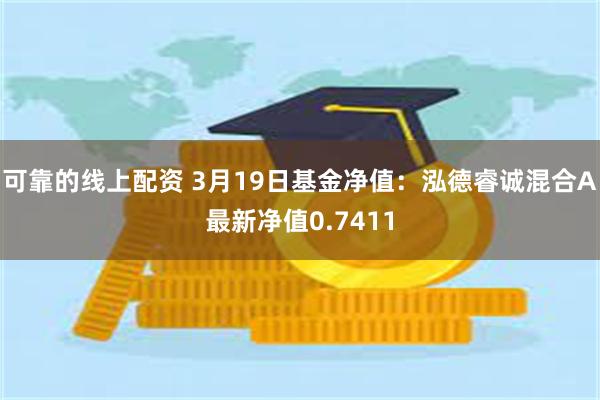 可靠的线上配资 3月19日基金净值：泓德睿诚混合A最新净值0.7411